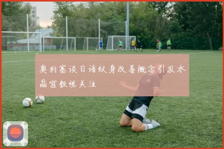 奥利塞谈日语纹身改善概念引发水晶宫教练关注