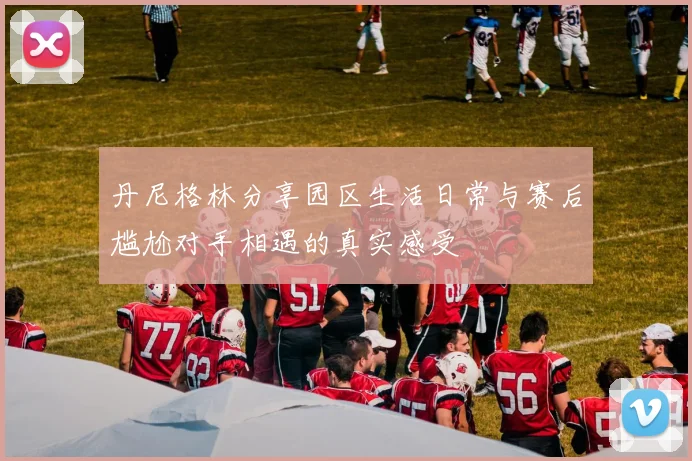 丹尼格林分享园区生活日常与赛后尴尬对手相遇的真实感受