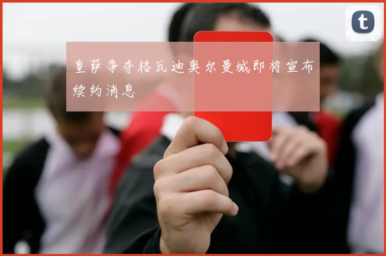 皇萨争夺格瓦迪奥尔曼城即将宣布续约消息