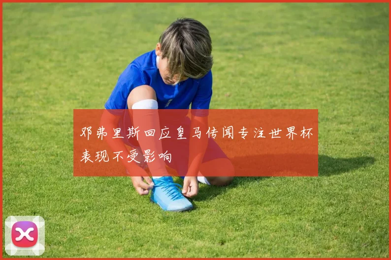 邓弗里斯回应皇马传闻专注世界杯表现不受影响