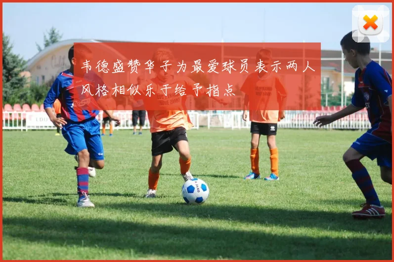 韦德盛赞华子为最爱球员表示两人风格相似乐于给予指点