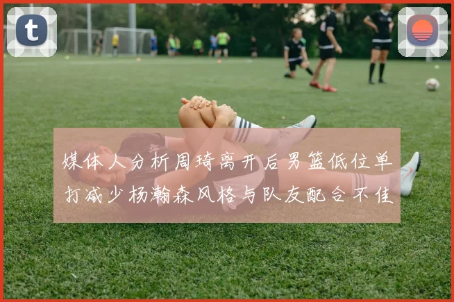 媒体人分析周琦离开后男篮低位单打减少杨瀚森风格与队友配合不佳