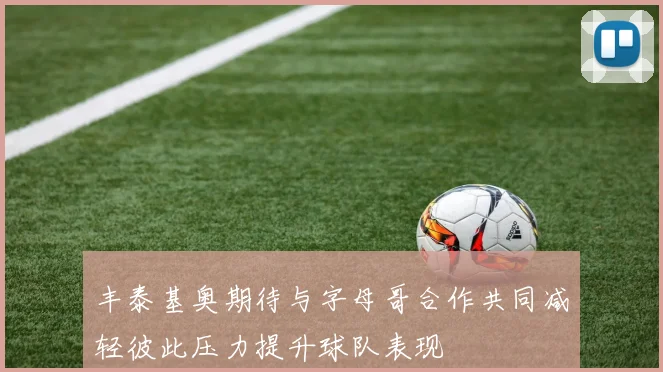 丰泰基奥期待与字母哥合作共同减轻彼此压力提升球队表现