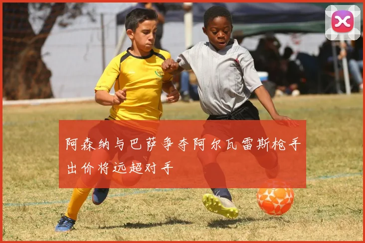 阿森纳与巴萨争夺阿尔瓦雷斯枪手出价将远超对手
