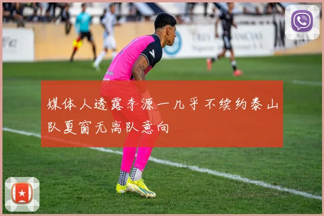 媒体人透露李源一几乎不续约泰山队夏窗无离队意向