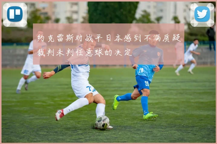 约克雷斯对战平日本感到不满质疑裁判未判任意球的决定