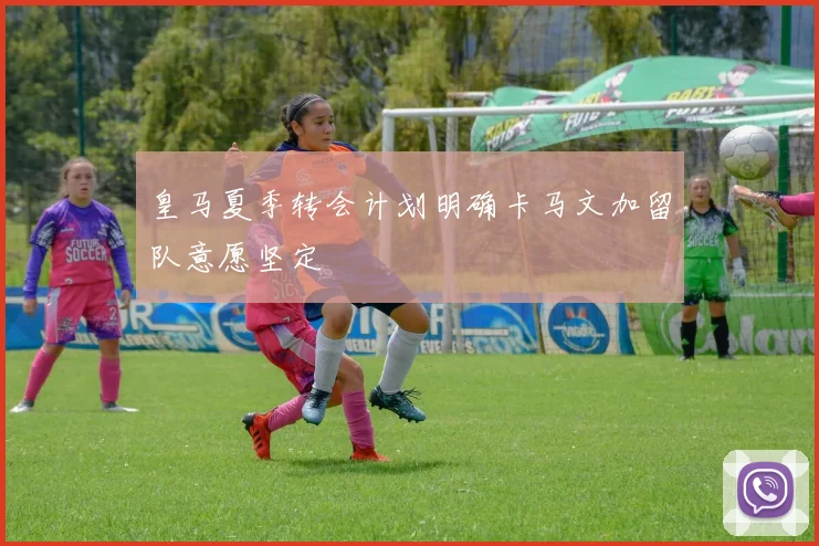 皇马夏季转会计划明确卡马文加留队意愿坚定