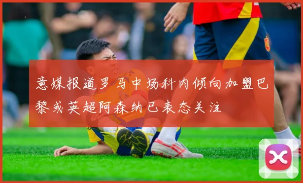 意媒报道罗马中场科内倾向加盟巴黎或英超阿森纳已表态关注