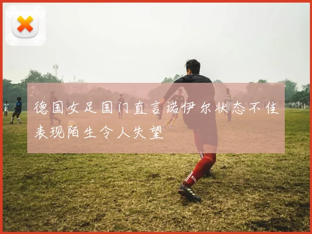 德国女足国门直言诺伊尔状态不佳表现陌生令人失望