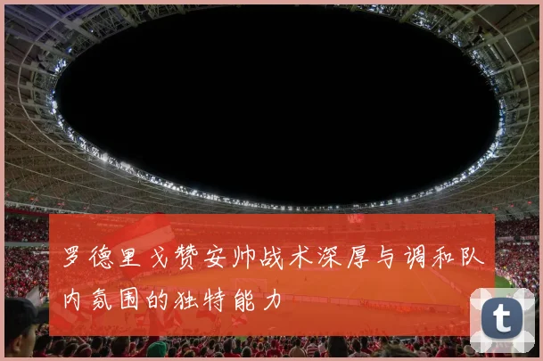 罗德里戈赞安帅战术深厚与调和队内氛围的独特能力