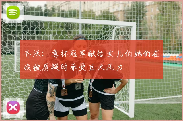齐沃：意杯冠军献给女儿们她们在我被质疑时承受巨大压力