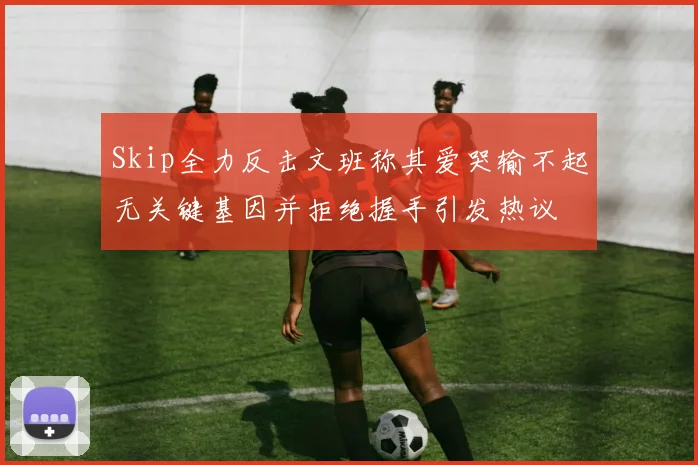 Skip全力反击文班称其爱哭输不起无关键基因并拒绝握手引发热议
