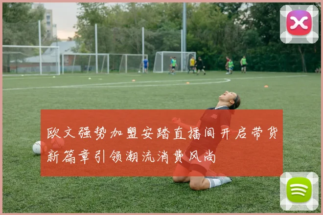 欧文强势加盟安踏直播间开启带货新篇章引领潮流消费风尚