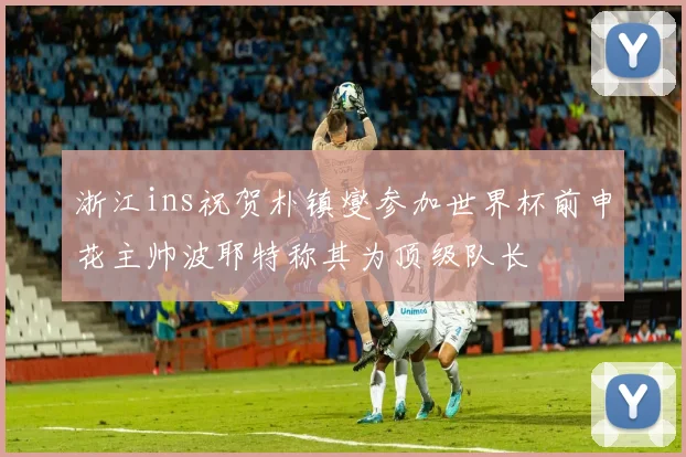 浙江ins祝贺朴镇燮参加世界杯前申花主帅波耶特称其为顶级队长