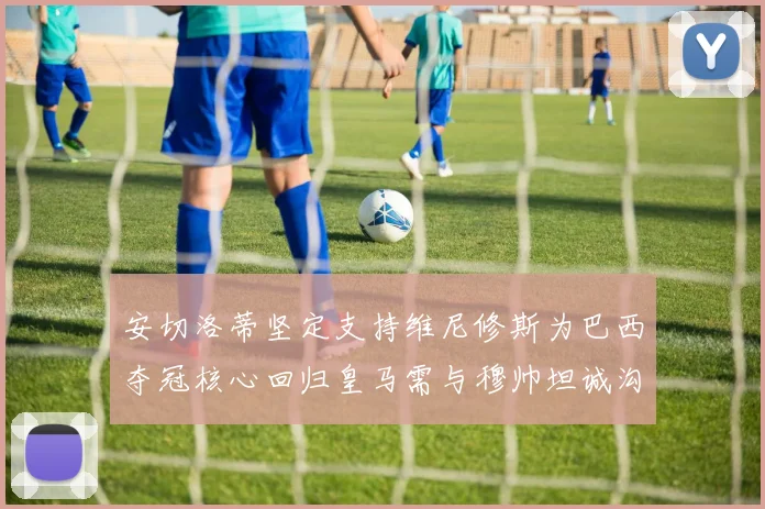 安切洛蒂坚定支持维尼修斯为巴西夺冠核心回归皇马需与穆帅坦诚沟通