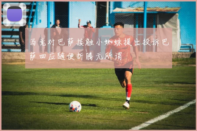 马竞对巴萨接触小蜘蛛提出投诉巴萨回应随便折腾无所谓