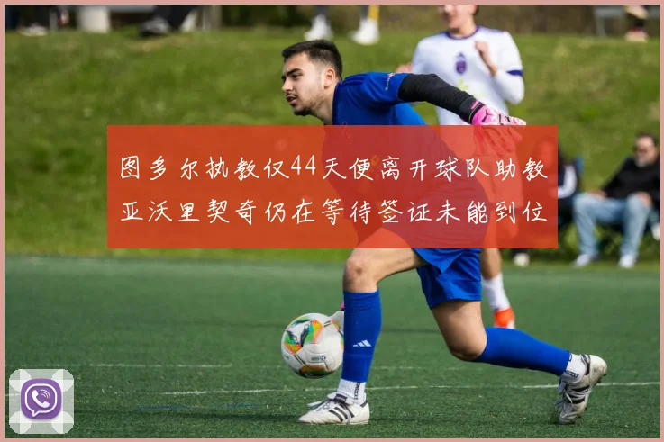 图多尔执教仅44天便离开球队助教亚沃里契奇仍在等待签证未能到位