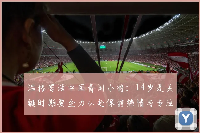 温格寄语中国青训小将：14岁是关键时期要全力以赴保持热情与专注