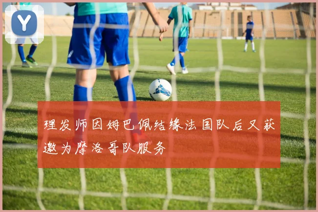 理发师因姆巴佩结缘法国队后又获邀为摩洛哥队服务