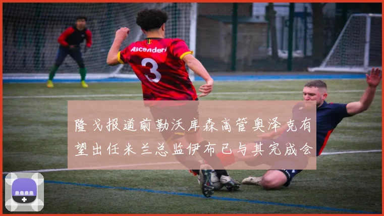 隆戈报道前勒沃库森高管奥泽克有望出任米兰总监伊布已与其完成会面
