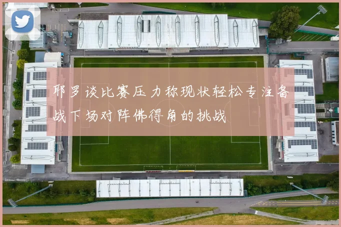 耶罗谈比赛压力称现状轻松专注备战下场对阵佛得角的挑战