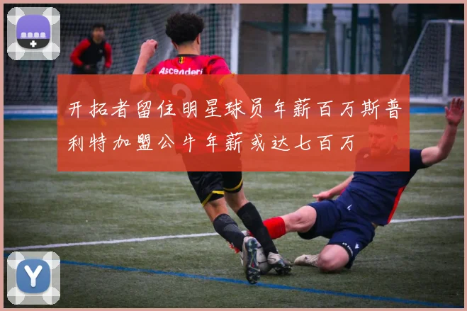 开拓者留住明星球员年薪百万斯普利特加盟公牛年薪或达七百万