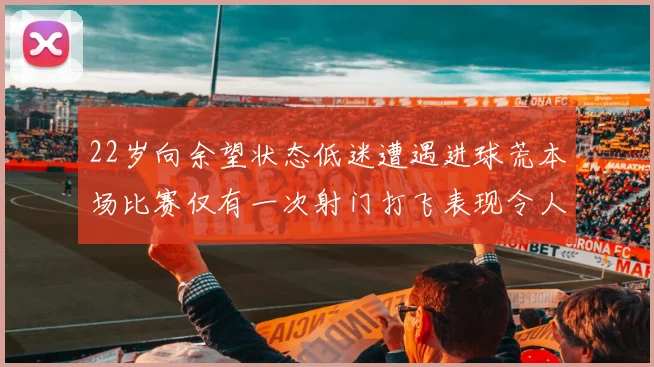 22岁向余望状态低迷遭遇进球荒本场比赛仅有一次射门打飞表现令人失望