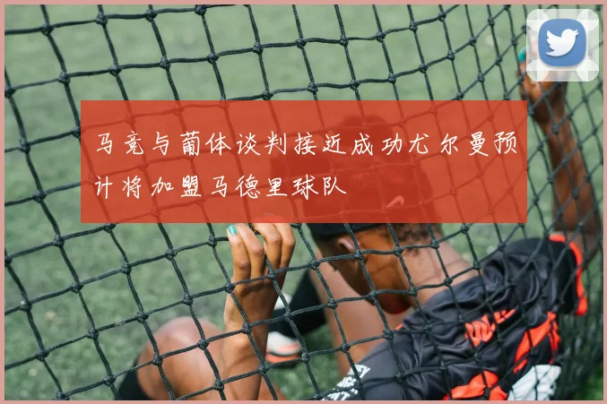 马竞与葡体谈判接近成功尤尔曼预计将加盟马德里球队