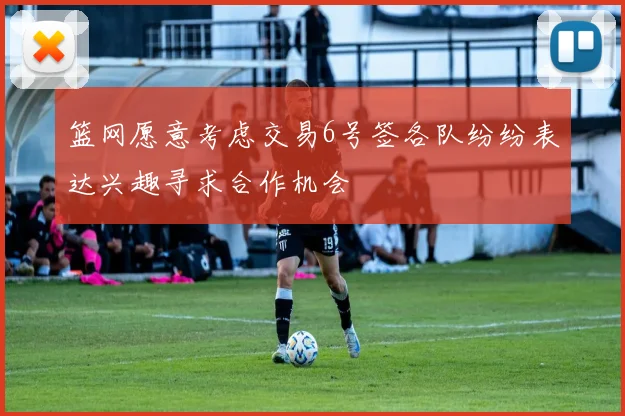 篮网愿意考虑交易6号签各队纷纷表达兴趣寻求合作机会