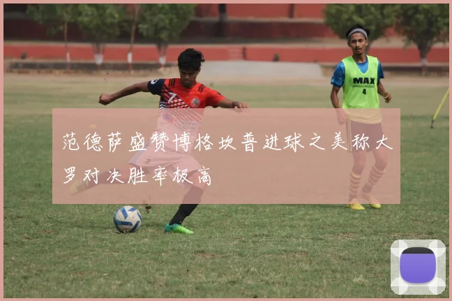 范德萨盛赞博格坎普进球之美称大罗对决胜率极高