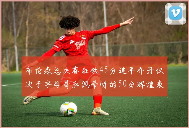 布伦森总决赛狂砍45分追平乔丹仅次于字母哥和佩蒂特的50分辉煌表现