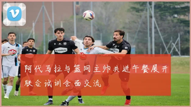 阿代马拉与篮网主帅共进午餐展开联合试训会面交流