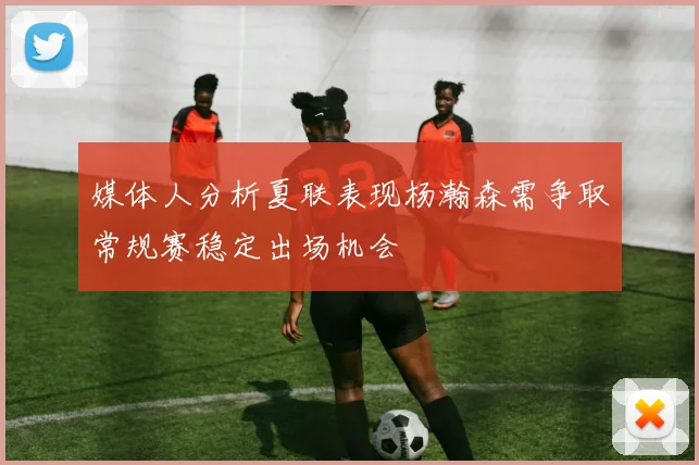 媒体人分析夏联表现杨瀚森需争取常规赛稳定出场机会