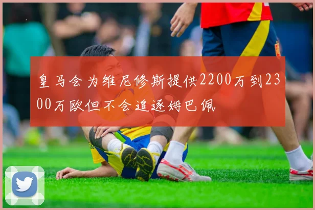 皇马会为维尼修斯提供2200万到2300万欧但不会追逐姆巴佩