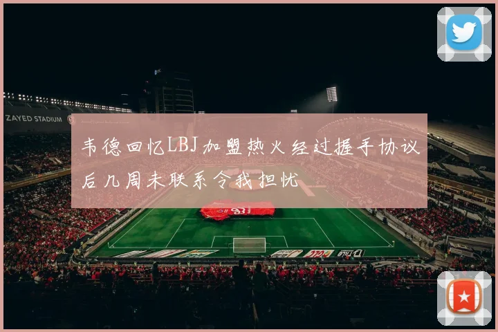 韦德回忆LBJ加盟热火经过握手协议后几周未联系令我担忧