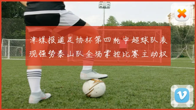 津媒报道足协杯第四轮中超球队表现强势泰山队全场掌控比赛主动权