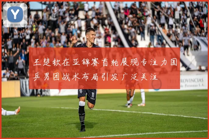 王楚钦在亚锦赛首轮展现专注力国乒男团战术布局引发广泛关注